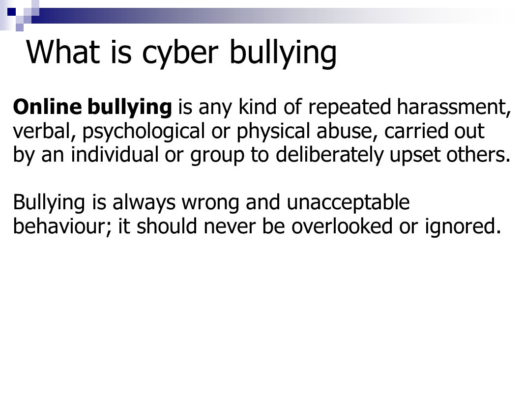 What is cyber bullying Online bullying is any kind of repeated harassment, verbal, psychological or physical abuse, carried out by an individual or group to deliberately upset others.