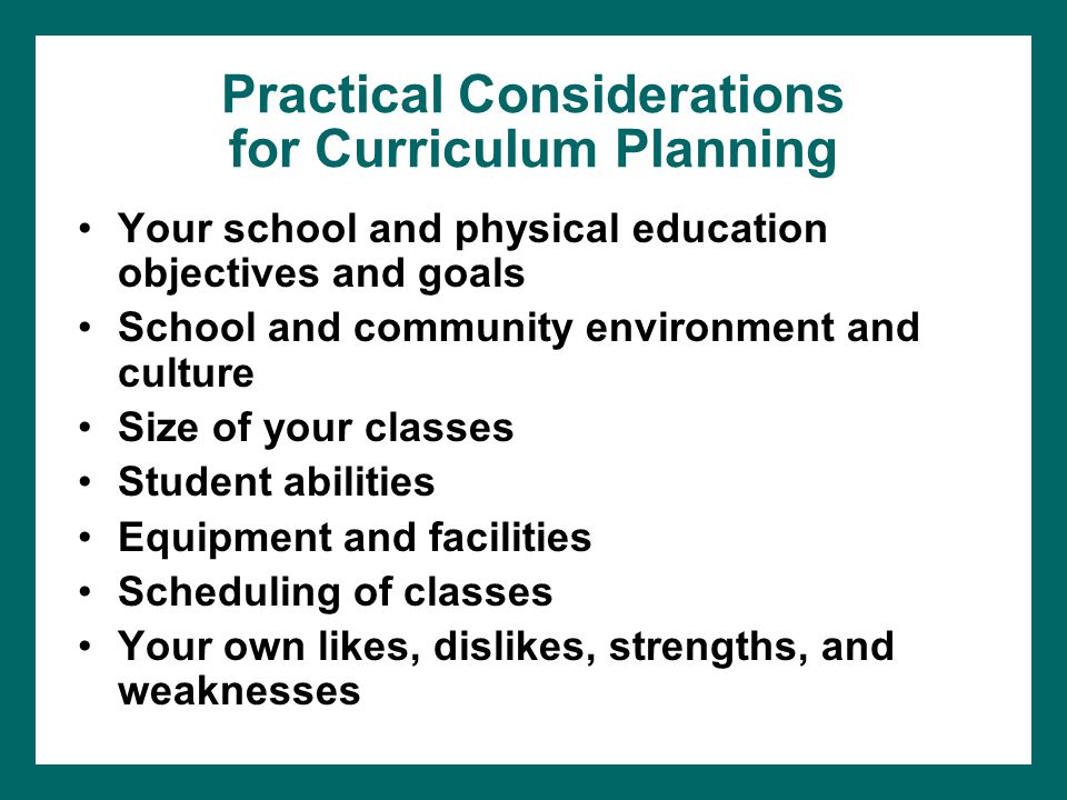 Practical Considerations for Curriculum Planning Your school and physical education objectives and goals School and community environment and culture Size of your classes Student abilities Equipment and facilities Scheduling of classes Your own likes, dislikes, strengths, and weaknesses