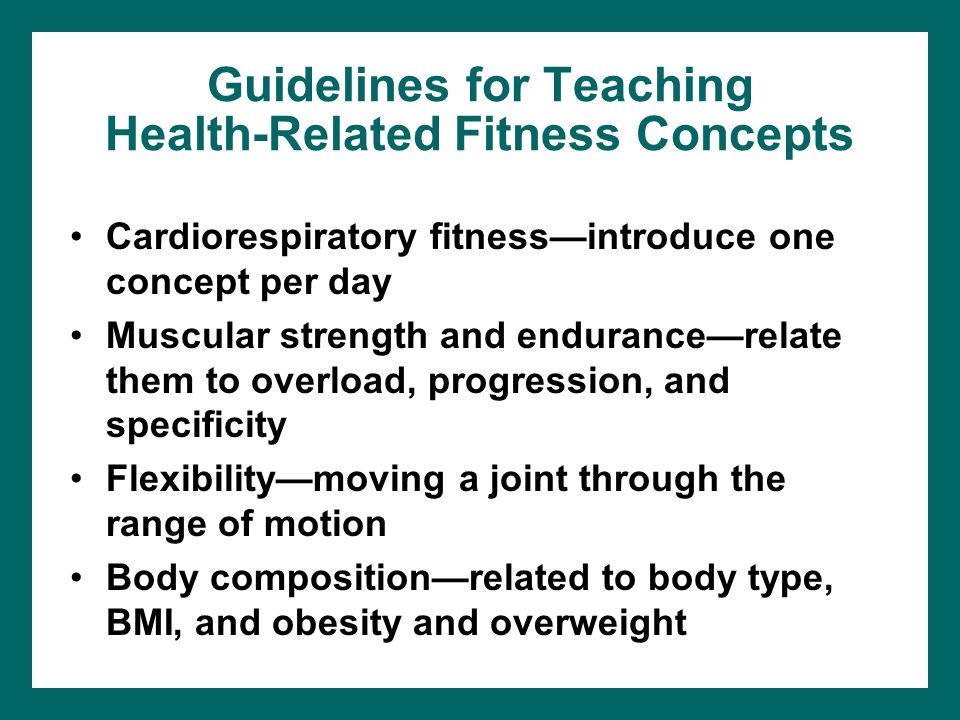 Guidelines for Teaching Health-Related Fitness Concepts Cardiorespiratory fitness—introduce one concept per day Muscular strength and endurance—relate them to overload, progression, and specificity Flexibility—moving a joint through the range of motion Body composition—related to body type, BMI, and obesity and overweight
