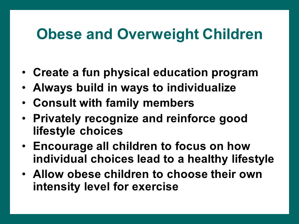 Obese and Overweight Children Create a fun physical education program Always build in ways to individualize Consult with family members Privately recognize and reinforce good lifestyle choices Encourage all children to focus on how individual choices lead to a healthy lifestyle Allow obese children to choose their own intensity level for exercise