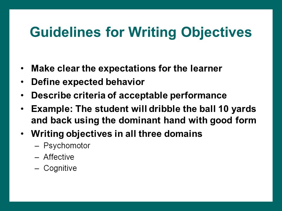 Guidelines for Writing Objectives Make clear the expectations for the learner Define expected behavior Describe criteria of acceptable performance Example: The student will dribble the ball 10 yards and back using the dominant hand with good form Writing objectives in all three domains –Psychomotor –Affective –Cognitive