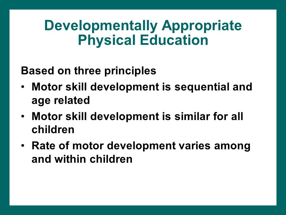 Developmentally Appropriate Physical Education Based on three principles Motor skill development is sequential and age related Motor skill development is similar for all children Rate of motor development varies among and within children