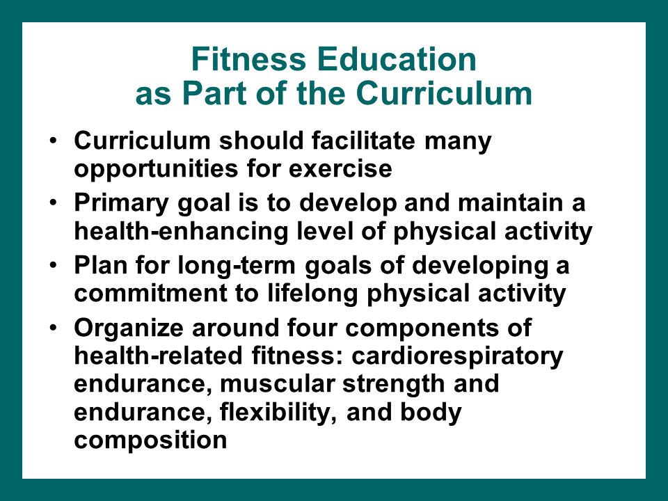 Fitness Education as Part of the Curriculum Curriculum should facilitate many opportunities for exercise Primary goal is to develop and maintain a health-enhancing level of physical activity Plan for long-term goals of developing a commitment to lifelong physical activity Organize around four components of health-related fitness: cardiorespiratory endurance, muscular strength and endurance, flexibility, and body composition