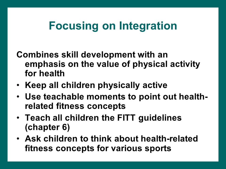 Focusing on Integration Combines skill development with an emphasis on the value of physical activity for health Keep all children physically active Use teachable moments to point out health- related fitness concepts Teach all children the FITT guidelines (chapter 6) Ask children to think about health-related fitness concepts for various sports