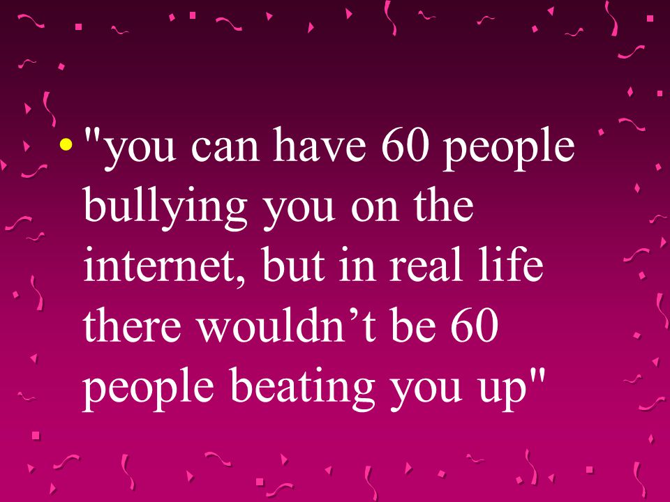 you can have 60 people bullying you on the internet, but in real life there wouldn’t be 60 people beating you up