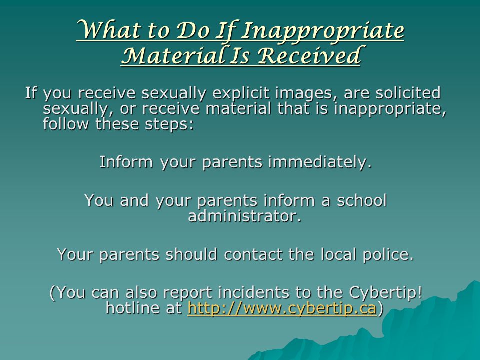 What to Do If Inappropriate Material Is Received If you receive sexually explicit images, are solicited sexually, or receive material that is inappropriate, follow these steps: Inform your parents immediately.