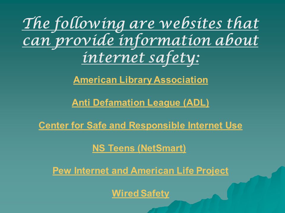 American Library Association Anti Defamation League (ADL) Center for Safe and Responsible Internet Use NS Teens (NetSmart) Pew Internet and American Life Project Wired Safety The following are websites that can provide information about internet safety: