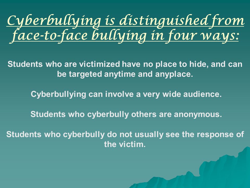 Cyberbullying is distinguished from face-to-face bullying in four ways: Students who are victimized have no place to hide, and can be targeted anytime and anyplace.