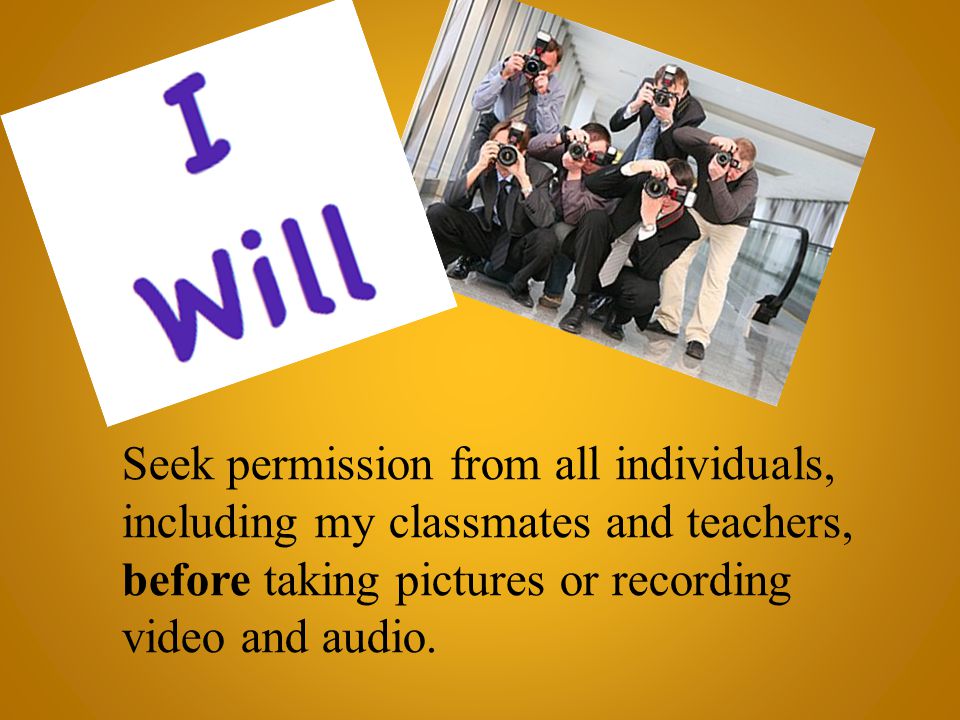 Seek permission from all individuals, including my classmates and teachers, before taking pictures or recording video and audio.