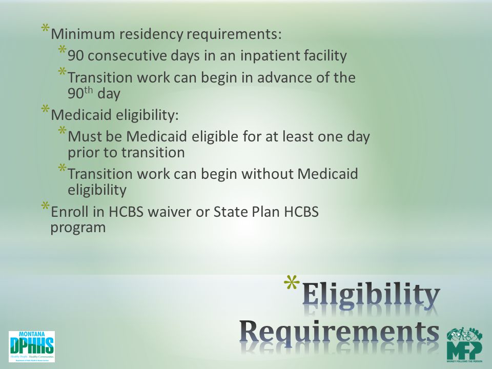 * Minimum residency requirements: * 90 consecutive days in an inpatient facility * Transition work can begin in advance of the 90 th day * Medicaid eligibility: * Must be Medicaid eligible for at least one day prior to transition * Transition work can begin without Medicaid eligibility * Enroll in HCBS waiver or State Plan HCBS program