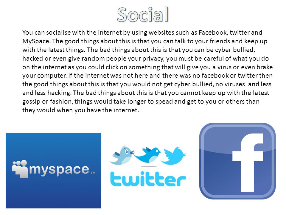 You can socialise with the internet by using websites such as Facebook, twitter and MySpace.