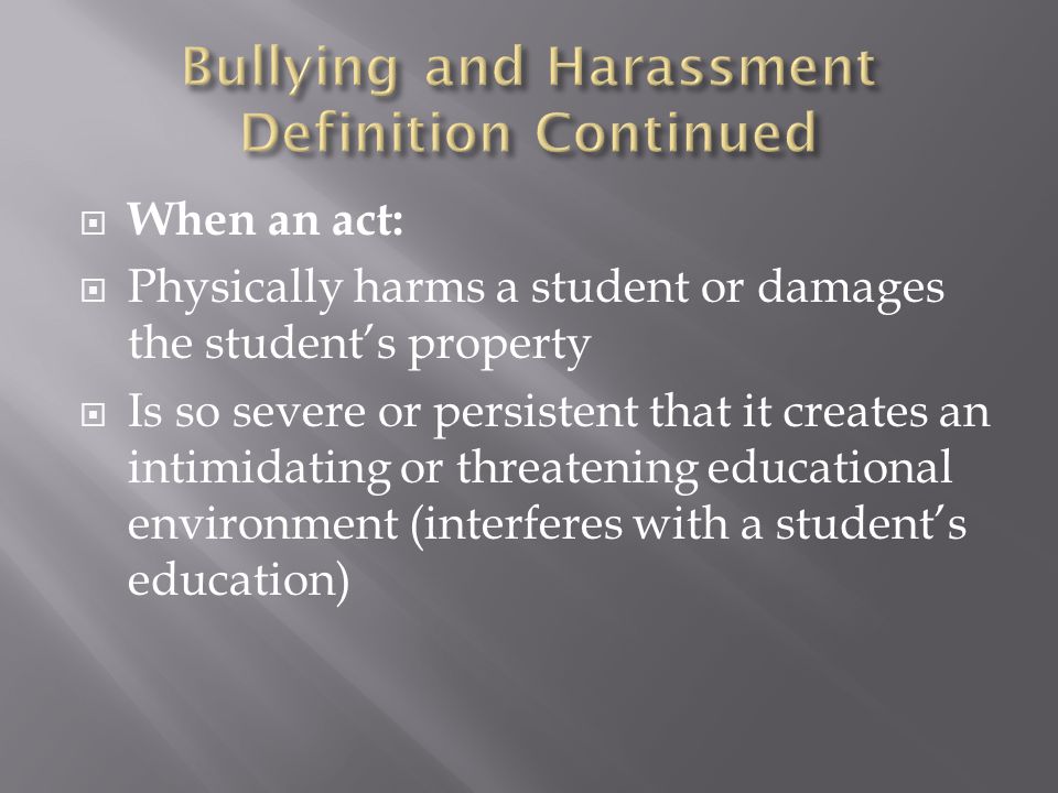  When an act:  Physically harms a student or damages the student’s property  Is so severe or persistent that it creates an intimidating or threatening educational environment (interferes with a student’s education)