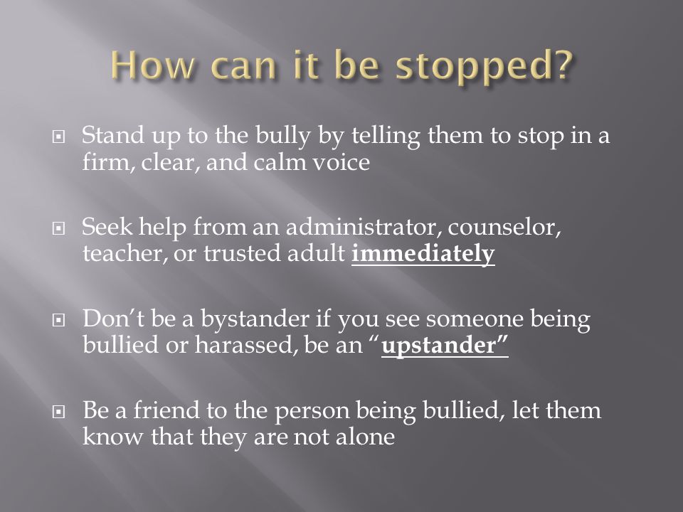  Stand up to the bully by telling them to stop in a firm, clear, and calm voice  Seek help from an administrator, counselor, teacher, or trusted adult immediately  Don’t be a bystander if you see someone being bullied or harassed, be an upstander  Be a friend to the person being bullied, let them know that they are not alone