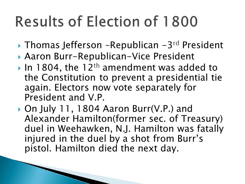  Thomas Jefferson –Republican -3 rd President  Aaron Burr-Republican-Vice President  In 1804, the 12 th amendment was added to the Constitution to prevent a presidential tie again.
