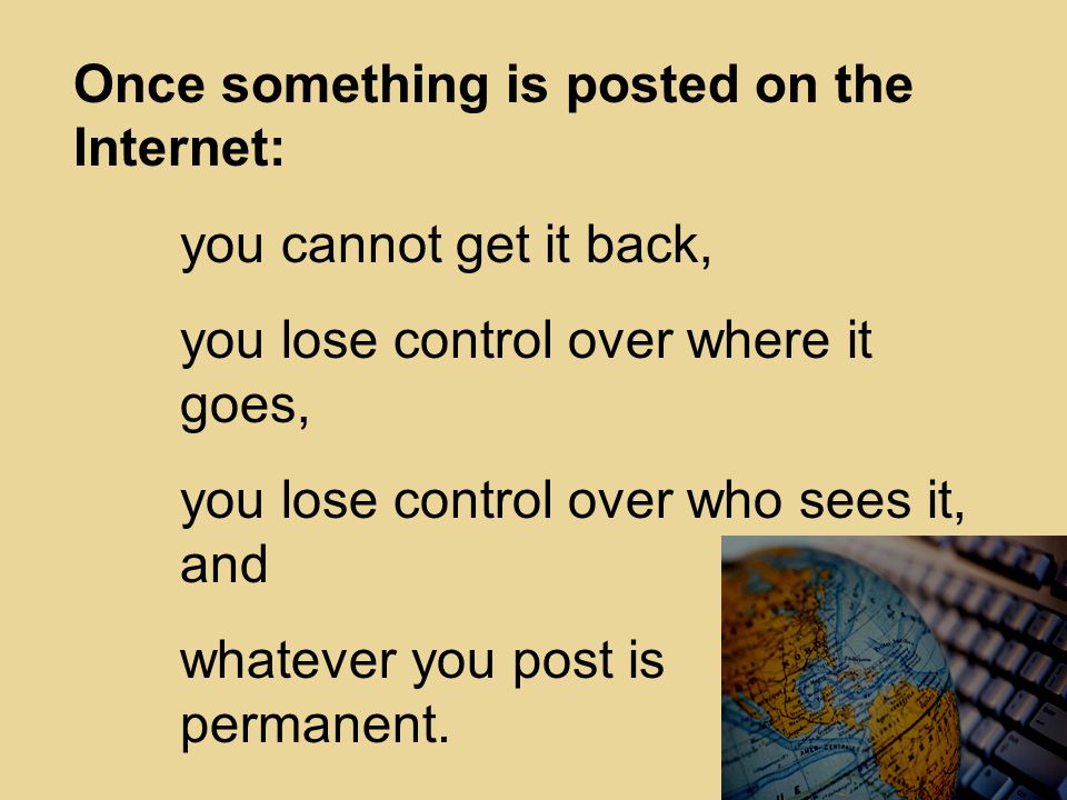 Once something is posted on the Internet: you cannot get it back, you lose control over where it goes, you lose control over who sees it, and whatever you post is permanent.