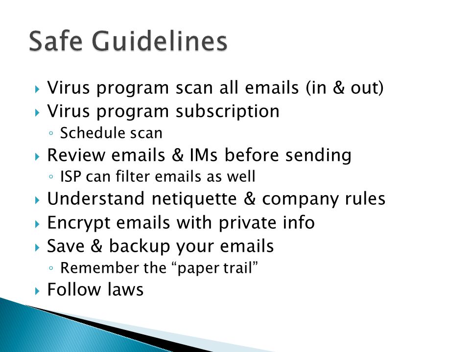  Virus program scan all  s (in & out)  Virus program subscription ◦ Schedule scan  Review  s & IMs before sending ◦ ISP can filter  s as well  Understand netiquette & company rules  Encrypt  s with private info  Save & backup your  s ◦ Remember the paper trail  Follow laws