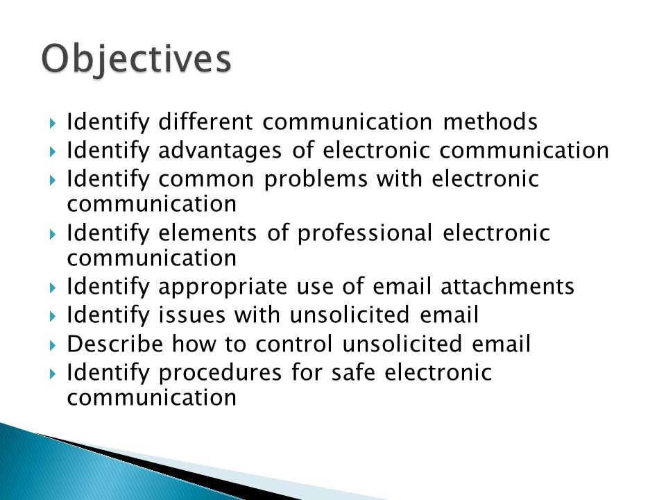  Identify different communication methods  Identify advantages of electronic communication  Identify common problems with electronic communication  Identify elements of professional electronic communication  Identify appropriate use of  attachments  Identify issues with unsolicited   Describe how to control unsolicited   Identify procedures for safe electronic communication