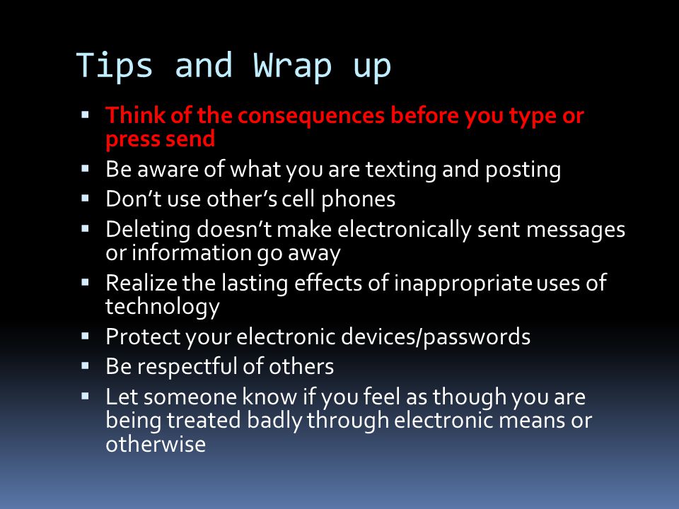 Tips and Wrap up  Think of the consequences before you type or press send  Be aware of what you are texting and posting  Don’t use other’s cell phones  Deleting doesn’t make electronically sent messages or information go away  Realize the lasting effects of inappropriate uses of technology  Protect your electronic devices/passwords  Be respectful of others  Let someone know if you feel as though you are being treated badly through electronic means or otherwise
