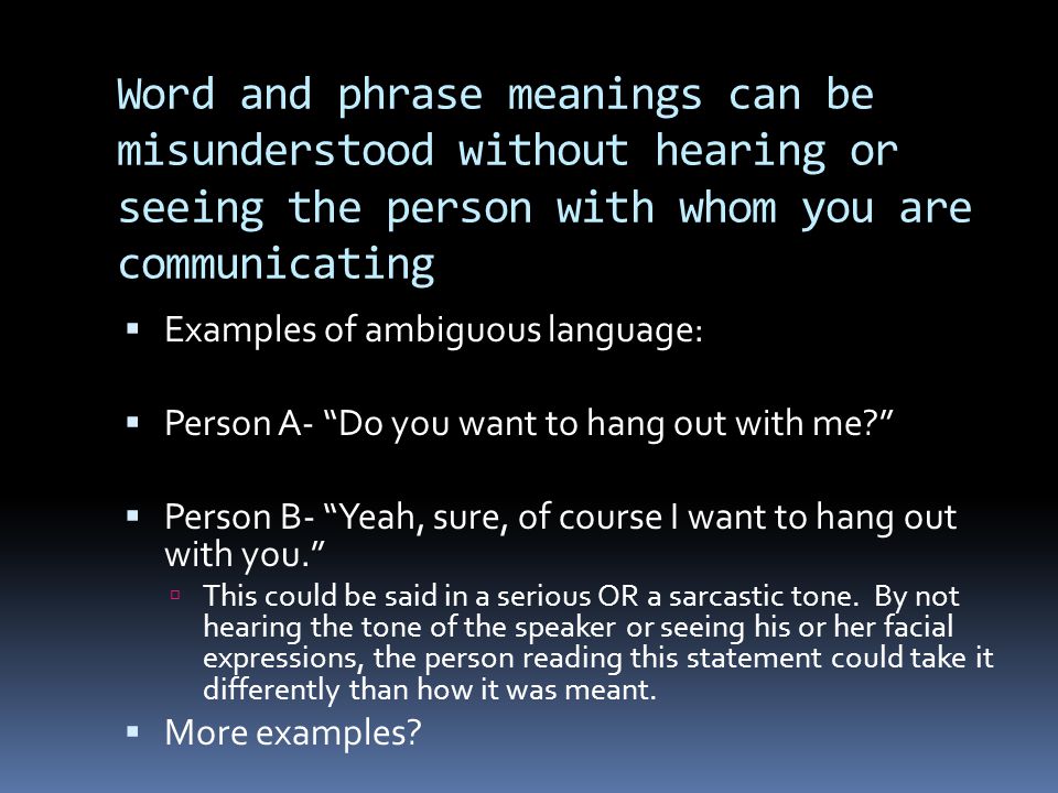 Word and phrase meanings can be misunderstood without hearing or seeing the person with whom you are communicating  Examples of ambiguous language:  Person A- Do you want to hang out with me  Person B- Yeah, sure, of course I want to hang out with you.  This could be said in a serious OR a sarcastic tone.