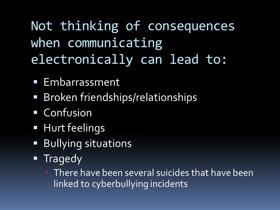 Not thinking of consequences when communicating electronically can lead to:  Embarrassment  Broken friendships/relationships  Confusion  Hurt feelings  Bullying situations  Tragedy  There have been several suicides that have been linked to cyberbullying incidents