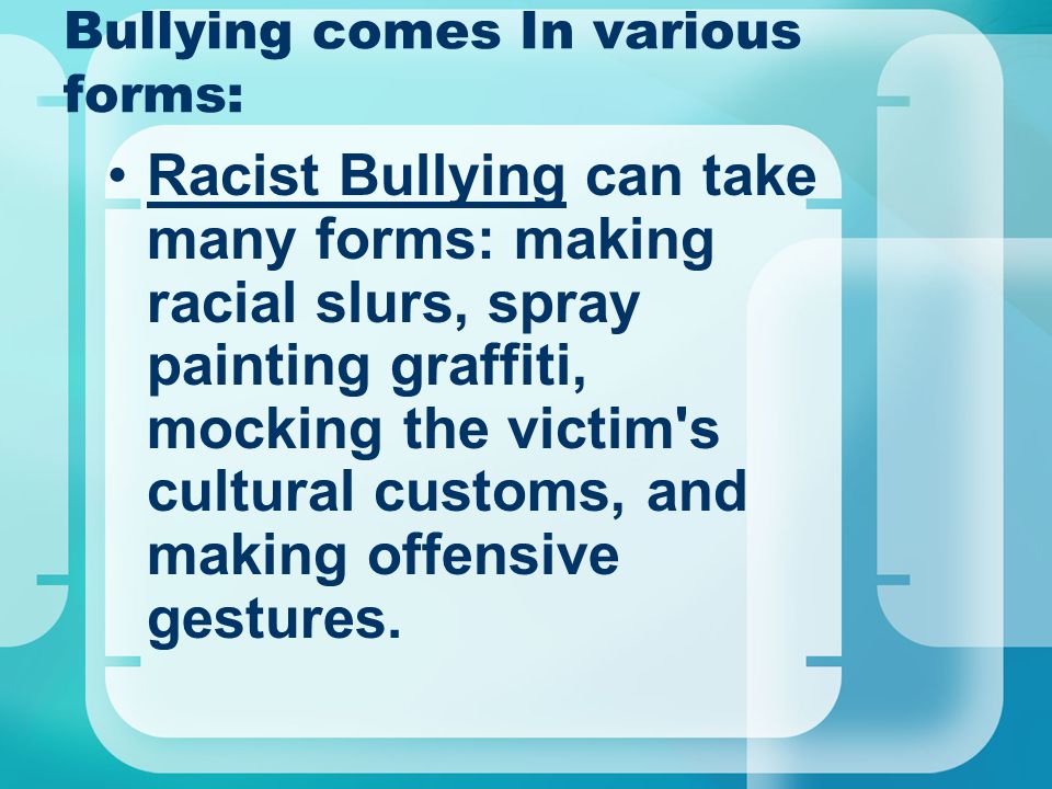 Bullying comes In various forms: Racist Bullying can take many forms: making racial slurs, spray painting graffiti, mocking the victim s cultural customs, and making offensive gestures.
