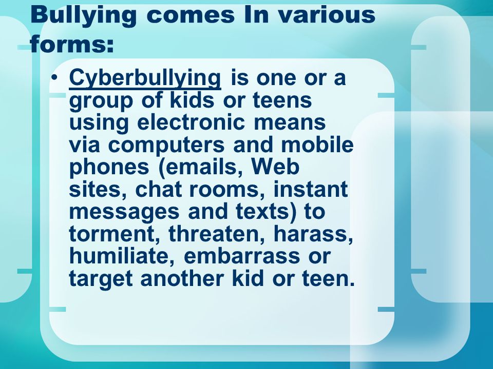 Bullying comes In various forms: Cyberbullying is one or a group of kids or teens using electronic means via computers and mobile phones ( s, Web sites, chat rooms, instant messages and texts) to torment, threaten, harass, humiliate, embarrass or target another kid or teen.