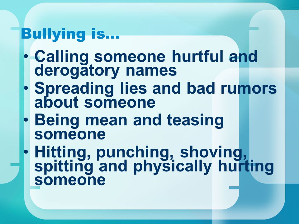 Bullying is… Calling someone hurtful and derogatory names Spreading lies and bad rumors about someone Being mean and teasing someone Hitting, punching, shoving, spitting and physically hurting someone