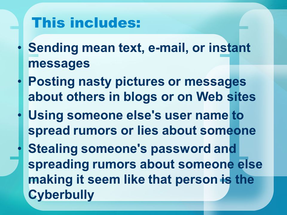 This includes: Sending mean text,  , or instant messages Posting nasty pictures or messages about others in blogs or on Web sites Using someone else s user name to spread rumors or lies about someone Stealing someone s password and spreading rumors about someone else making it seem like that person is the Cyberbully