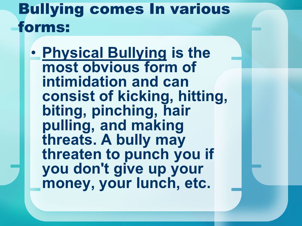 Bullying comes In various forms: Physical Bullying is the most obvious form of intimidation and can consist of kicking, hitting, biting, pinching, hair pulling, and making threats.