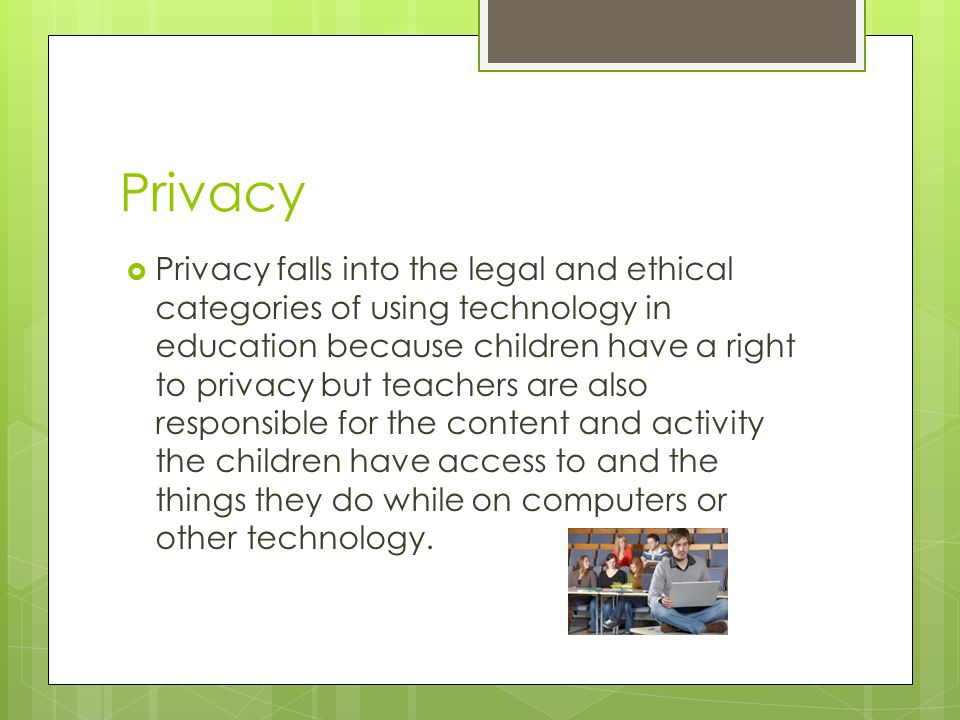 Privacy  Privacy falls into the legal and ethical categories of using technology in education because children have a right to privacy but teachers are also responsible for the content and activity the children have access to and the things they do while on computers or other technology.