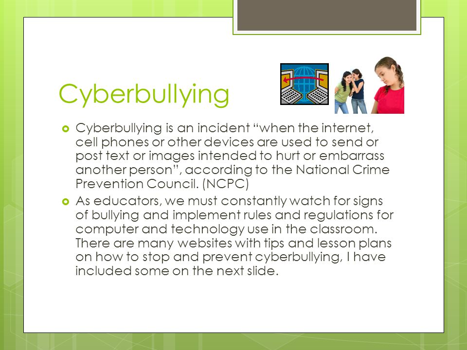 Cyberbullying  Cyberbullying is an incident when the internet, cell phones or other devices are used to send or post text or images intended to hurt or embarrass another person , according to the National Crime Prevention Council.