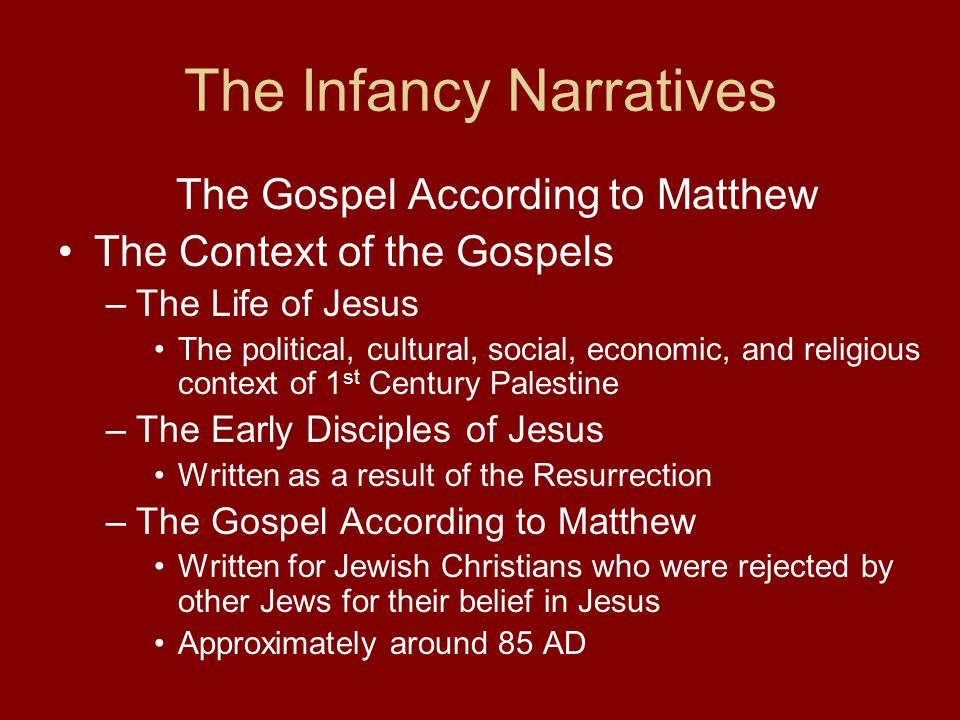 The Infancy Narratives The Gospel According to Matthew The Context of the Gospels –The Life of Jesus The political, cultural, social, economic, and religious context of 1 st Century Palestine –The Early Disciples of Jesus Written as a result of the Resurrection –The Gospel According to Matthew Written for Jewish Christians who were rejected by other Jews for their belief in Jesus Approximately around 85 AD