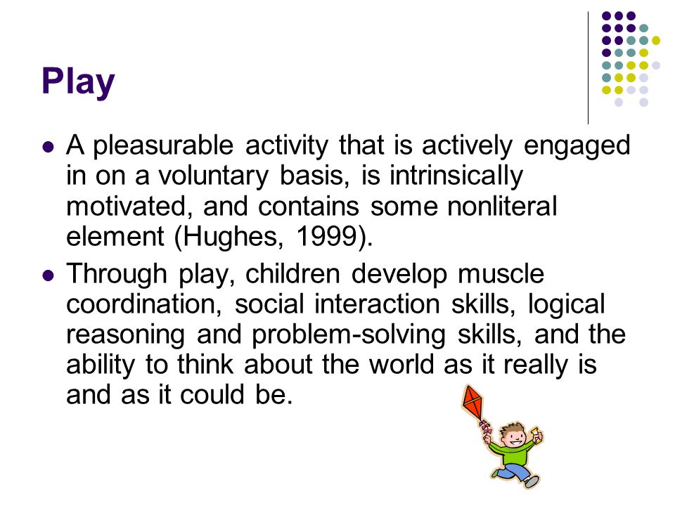 Play A pleasurable activity that is actively engaged in on a voluntary basis, is intrinsically motivated, and contains some nonliteral element (Hughes, 1999).