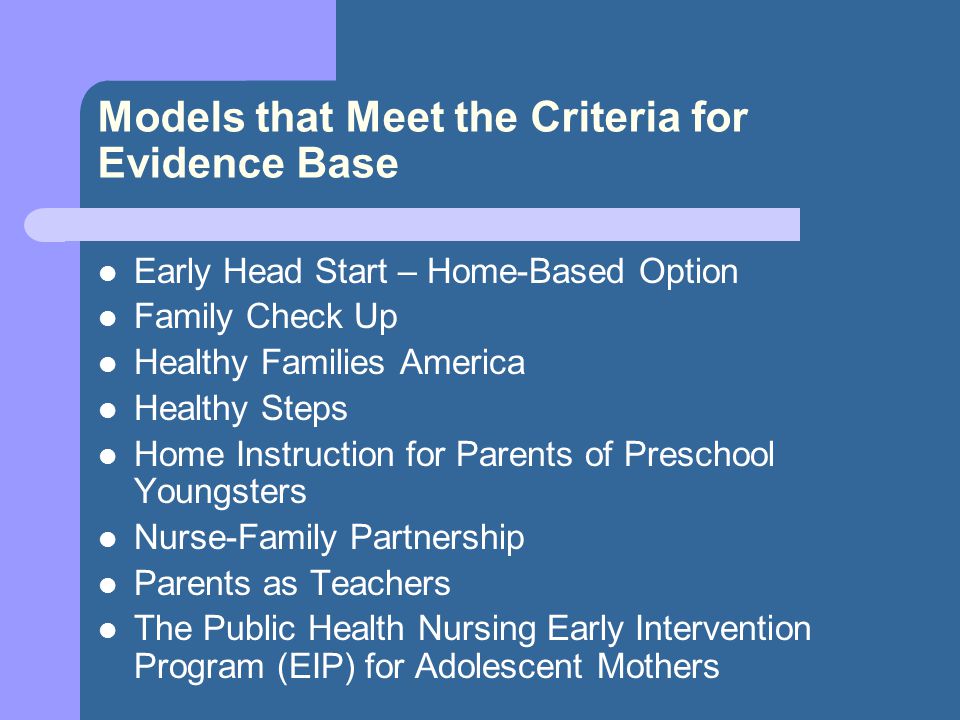 Models that Meet the Criteria for Evidence Base Early Head Start – Home-Based Option Family Check Up Healthy Families America Healthy Steps Home Instruction for Parents of Preschool Youngsters Nurse-Family Partnership Parents as Teachers The Public Health Nursing Early Intervention Program (EIP) for Adolescent Mothers
