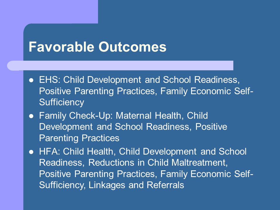 Favorable Outcomes EHS: Child Development and School Readiness, Positive Parenting Practices, Family Economic Self- Sufficiency Family Check-Up: Maternal Health, Child Development and School Readiness, Positive Parenting Practices HFA: Child Health, Child Development and School Readiness, Reductions in Child Maltreatment, Positive Parenting Practices, Family Economic Self- Sufficiency, Linkages and Referrals