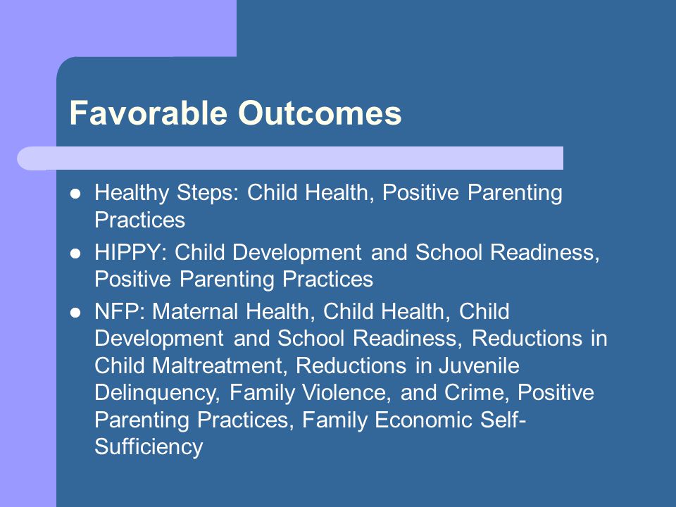 Favorable Outcomes Healthy Steps: Child Health, Positive Parenting Practices HIPPY: Child Development and School Readiness, Positive Parenting Practices NFP: Maternal Health, Child Health, Child Development and School Readiness, Reductions in Child Maltreatment, Reductions in Juvenile Delinquency, Family Violence, and Crime, Positive Parenting Practices, Family Economic Self- Sufficiency