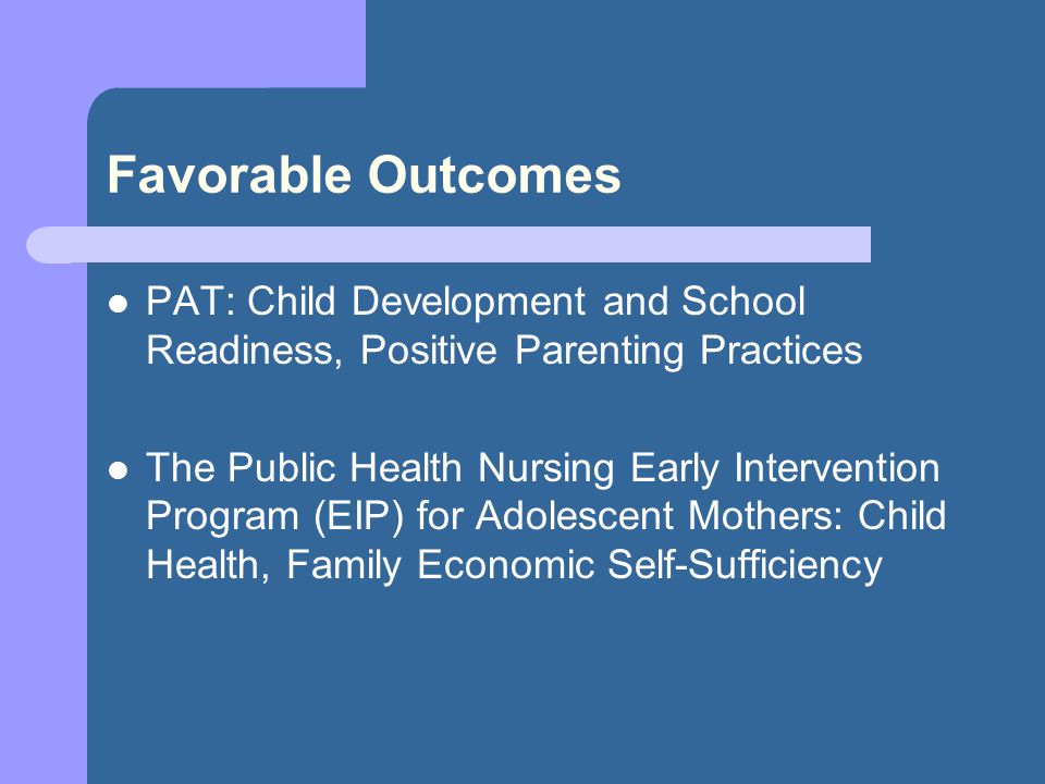 Favorable Outcomes PAT: Child Development and School Readiness, Positive Parenting Practices The Public Health Nursing Early Intervention Program (EIP) for Adolescent Mothers: Child Health, Family Economic Self-Sufficiency