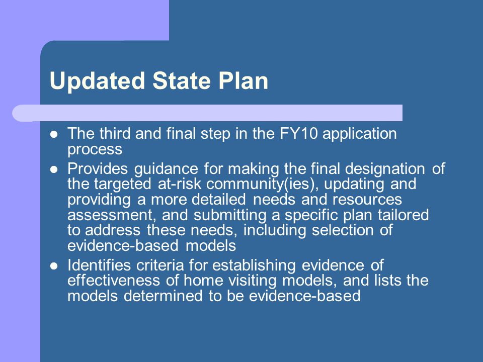 Updated State Plan The third and final step in the FY10 application process Provides guidance for making the final designation of the targeted at-risk community(ies), updating and providing a more detailed needs and resources assessment, and submitting a specific plan tailored to address these needs, including selection of evidence-based models Identifies criteria for establishing evidence of effectiveness of home visiting models, and lists the models determined to be evidence-based