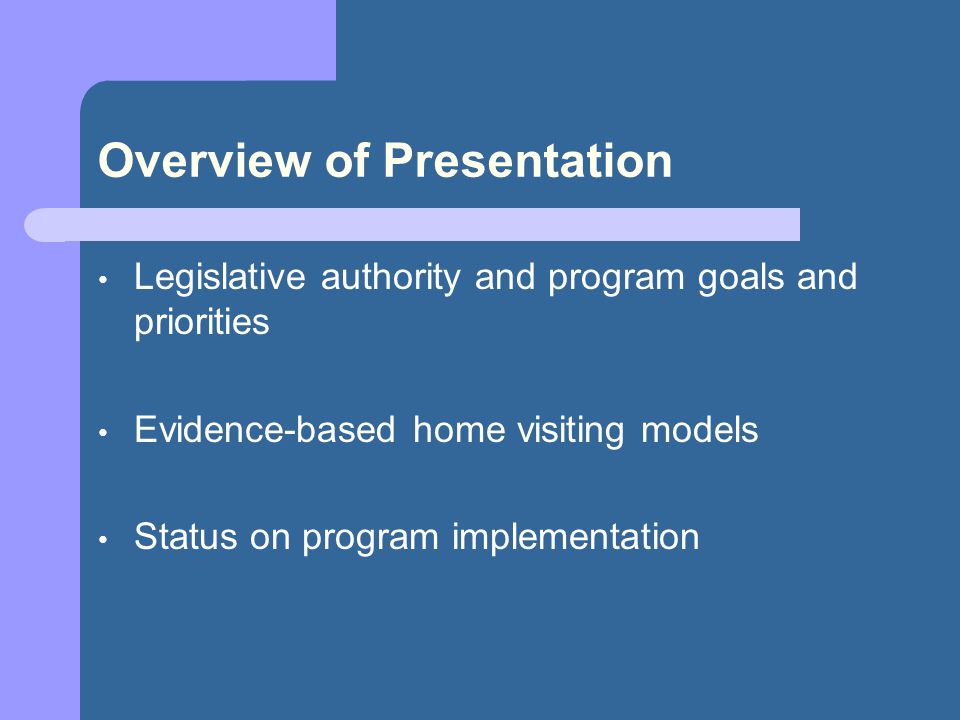 Overview of Presentation Legislative authority and program goals and priorities Evidence-based home visiting models Status on program implementation