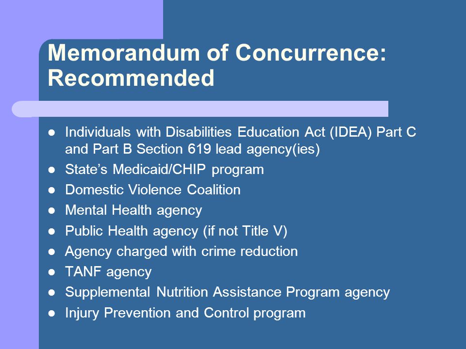 Memorandum of Concurrence: Recommended Individuals with Disabilities Education Act (IDEA) Part C and Part B Section 619 lead agency(ies) State’s Medicaid/CHIP program Domestic Violence Coalition Mental Health agency Public Health agency (if not Title V) Agency charged with crime reduction TANF agency Supplemental Nutrition Assistance Program agency Injury Prevention and Control program