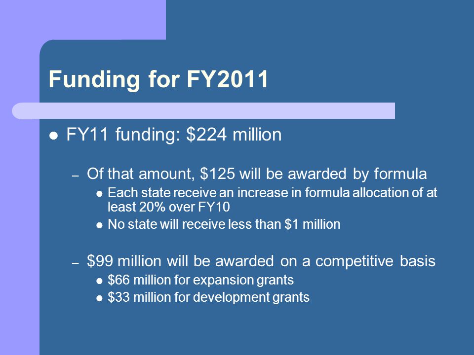 Funding for FY2011 FY11 funding: $224 million – Of that amount, $125 will be awarded by formula Each state receive an increase in formula allocation of at least 20% over FY10 No state will receive less than $1 million – $99 million will be awarded on a competitive basis $66 million for expansion grants $33 million for development grants