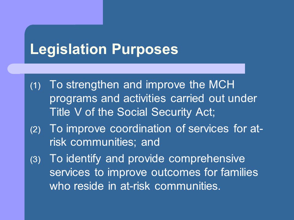 Legislation Purposes (1) To strengthen and improve the MCH programs and activities carried out under Title V of the Social Security Act; (2) To improve coordination of services for at- risk communities; and (3) To identify and provide comprehensive services to improve outcomes for families who reside in at-risk communities.