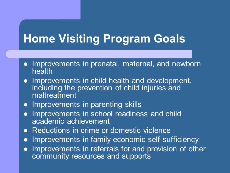 Home Visiting Program Goals Improvements in prenatal, maternal, and newborn health Improvements in child health and development, including the prevention of child injuries and maltreatment Improvements in parenting skills Improvements in school readiness and child academic achievement Reductions in crime or domestic violence Improvements in family economic self-sufficiency Improvements in referrals for and provision of other community resources and supports