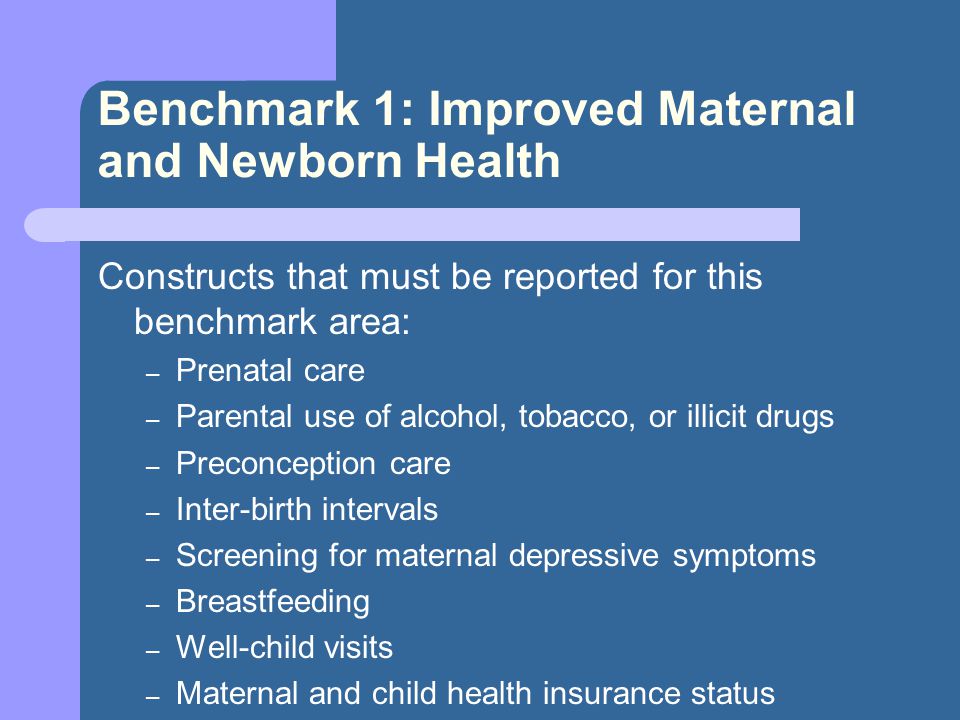 Benchmark 1: Improved Maternal and Newborn Health Constructs that must be reported for this benchmark area: – Prenatal care – Parental use of alcohol, tobacco, or illicit drugs – Preconception care – Inter-birth intervals – Screening for maternal depressive symptoms – Breastfeeding – Well-child visits – Maternal and child health insurance status