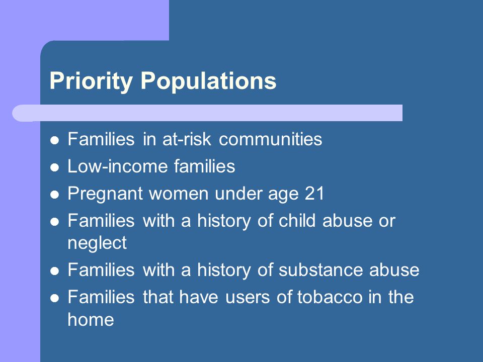 Priority Populations Families in at-risk communities Low-income families Pregnant women under age 21 Families with a history of child abuse or neglect Families with a history of substance abuse Families that have users of tobacco in the home
