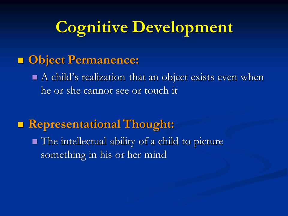 Cognitive Development Object Permanence: Object Permanence: A child’s realization that an object exists even when he or she cannot see or touch it A child’s realization that an object exists even when he or she cannot see or touch it Representational Thought: Representational Thought: The intellectual ability of a child to picture something in his or her mind The intellectual ability of a child to picture something in his or her mind