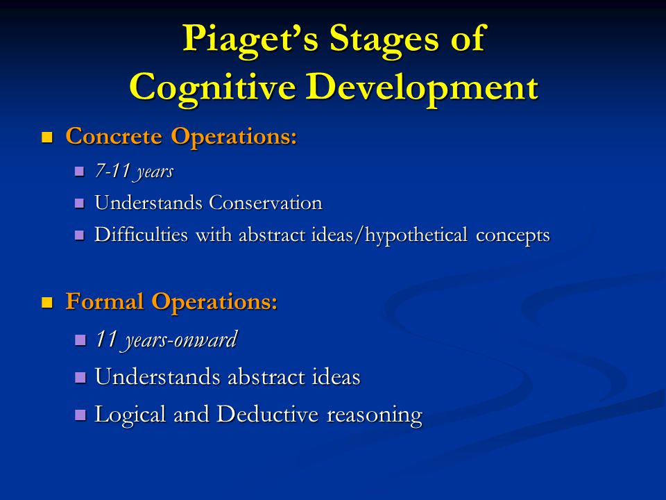 Piaget’s Stages of Cognitive Development Concrete Operations: Concrete Operations: 7-11 years 7-11 years Understands Conservation Understands Conservation Difficulties with abstract ideas/hypothetical concepts Difficulties with abstract ideas/hypothetical concepts Formal Operations: Formal Operations: 11 years-onward 11 years-onward Understands abstract ideas Understands abstract ideas Logical and Deductive reasoning Logical and Deductive reasoning