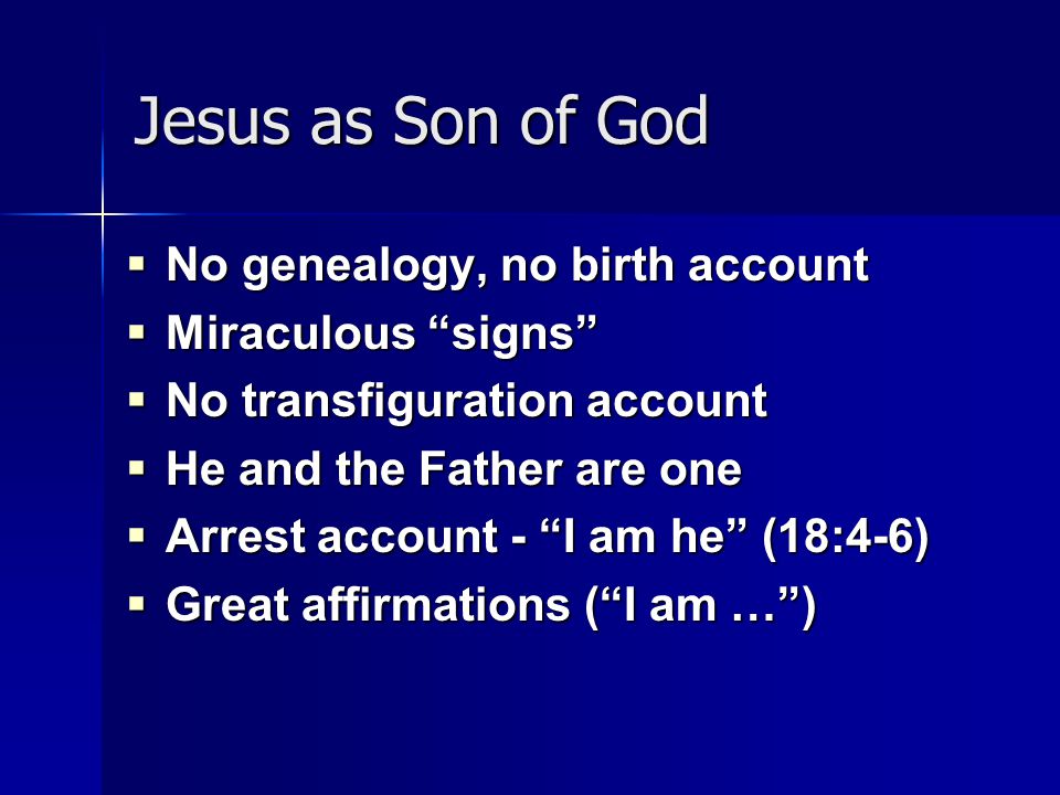 Jesus as Son of God  No genealogy, no birth account  Miraculous signs  No transfiguration account  He and the Father are one  Arrest account - I am he (18:4-6)  Great affirmations ( I am … )