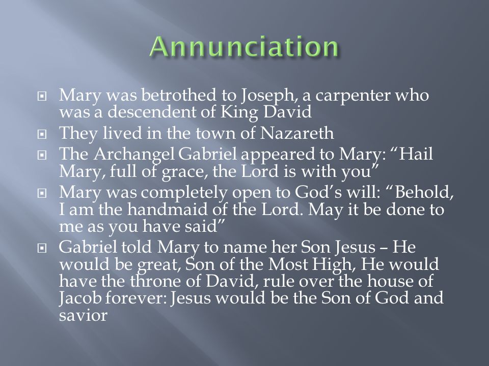  Mary was betrothed to Joseph, a carpenter who was a descendent of King David  They lived in the town of Nazareth  The Archangel Gabriel appeared to Mary: Hail Mary, full of grace, the Lord is with you  Mary was completely open to God’s will: Behold, I am the handmaid of the Lord.