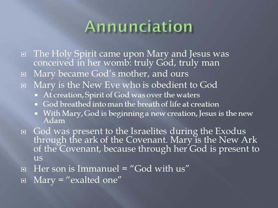  The Holy Spirit came upon Mary and Jesus was conceived in her womb: truly God, truly man  Mary became God’s mother, and ours  Mary is the New Eve who is obedient to God  At creation, Spirit of God was over the waters  God breathed into man the breath of life at creation  With Mary, God is beginning a new creation, Jesus is the new Adam  God was present to the Israelites during the Exodus through the ark of the Covenant.